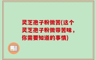灵芝孢子粉微苦(这个灵芝孢子粉微带苦味，你需要知道的事情)