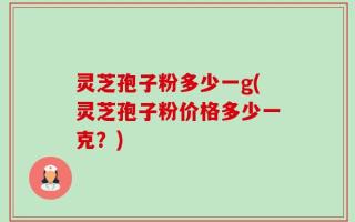 灵芝孢子粉多少一g(灵芝孢子粉价格多少一克？)