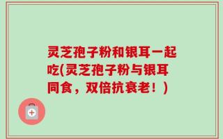 灵芝孢子粉和银耳一起吃(灵芝孢子粉与银耳同食，双倍抗衰老！)