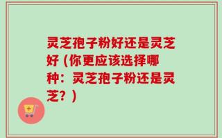 灵芝孢子粉好还是灵芝好 (你更应该选择哪种：灵芝孢子粉还是灵芝？)
