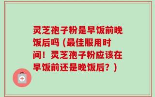 灵芝孢子粉是早饭前晚饭后吗 (最佳服用时间！灵芝孢子粉应该在早饭前还是晚饭后？)