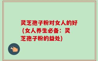 灵芝孢子粉对女人的好 (女人养生必备：灵芝孢子粉的益处)