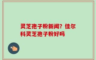 灵芝孢子粉新闻？佳尔科灵芝孢子粉好吗