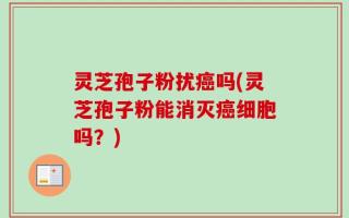 灵芝孢子粉扰癌吗(灵芝孢子粉能消灭癌细胞吗？)