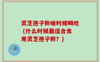 灵芝孢子粉啥时候喝吃 (什么时候最适合食用灵芝孢子粉？)