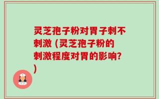 灵芝孢子粉对胃子刺不刺激 (灵芝孢子粉的刺激程度对胃的影响？)