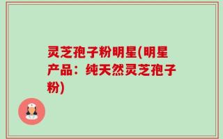 灵芝孢子粉明星(明星产品：纯天然灵芝孢子粉)