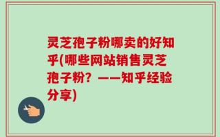 灵芝孢子粉哪卖的好知乎(哪些网站销售灵芝孢子粉？——知乎经验分享)