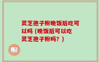 灵芝孢子粉晚饭后吃可以吗 (晚饭后可以吃灵芝孢子粉吗？)