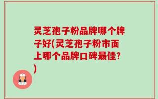 灵芝孢子粉品牌哪个牌子好(灵芝孢子粉市面上哪个品牌口碑最佳？)