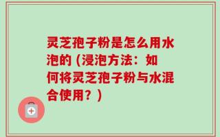 灵芝孢子粉是怎么用水泡的 (浸泡方法：如何将灵芝孢子粉与水混合使用？)