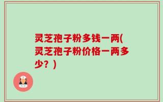 灵芝孢子粉多钱一两(灵芝孢子粉价格一两多少？)