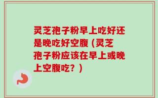 灵芝孢子粉早上吃好还是晚吃好空腹 (灵芝孢子粉应该在早上或晚上空腹吃？)