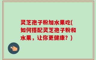 灵芝孢子粉加水果吃(如何搭配灵芝孢子粉和水果，让你更健康？)