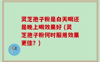 灵芝孢子粉是白天喝还是晚上喝效果好 (灵芝孢子粉何时服用效果更佳？)