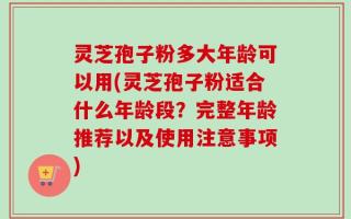 灵芝孢子粉多大年龄可以用(灵芝孢子粉适合什么年龄段？完整年龄推荐以及使用注意事项)