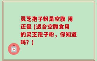 灵芝孢子粉是空腹 用还是 (适合空腹食用的灵芝孢子粉，你知道吗？)