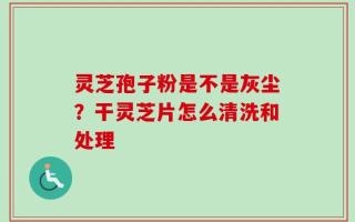 灵芝孢子粉是不是灰尘？干灵芝片怎么清洗和处理
