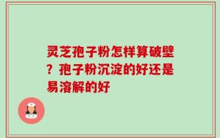 灵芝孢子粉怎样算破壁？孢子粉沉淀的好还是易溶解的好
