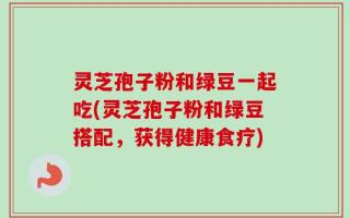 灵芝孢子粉和绿豆一起吃(灵芝孢子粉和绿豆搭配，获得健康食疗)