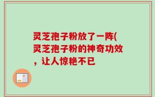 灵芝孢子粉放了一阵(灵芝孢子粉的神奇功效，让人惊艳不已
