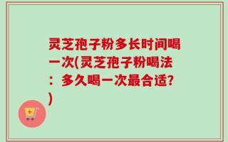 灵芝孢子粉多长时间喝一次(灵芝孢子粉喝法：多久喝一次最合适？)