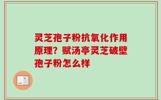 灵芝孢子粉抗氧化作用原理？赋汤亭灵芝破壁孢子粉怎么样