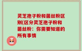 灵芝孢子粉和菌丝粉区别(区分灵芝孢子粉和菌丝粉：你需要知道的所有事情