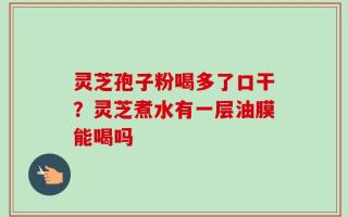 灵芝孢子粉喝多了口干？灵芝煮水有一层油膜能喝吗