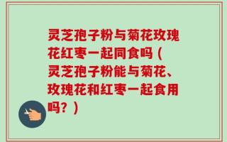 灵芝孢子粉与菊花玫瑰花红枣一起同食吗 (灵芝孢子粉能与菊花、玫瑰花和红枣一起食用吗？)