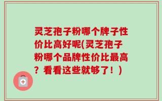 灵芝孢子粉哪个牌子性价比高好呢(灵芝孢子粉哪个品牌性价比最高？看看这些就够了！)