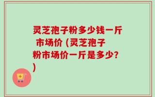 灵芝孢子粉多少钱一斤 市场价 (灵芝孢子粉市场价一斤是多少？)