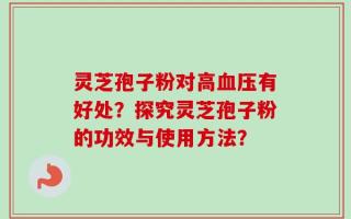 灵芝孢子粉对高血压有好处？探究灵芝孢子粉的功效与使用方法？