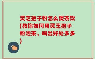 灵芝孢子粉怎么煲茶饮(教你如何用灵芝孢子粉泡茶，喝出好处多多)