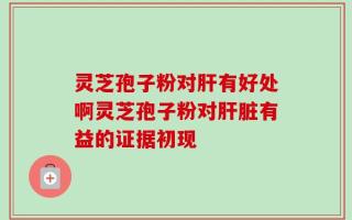 灵芝孢子粉对肝有好处啊灵芝孢子粉对肝脏有益的证据初现