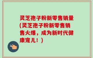 灵芝孢子粉新零售销量(灵芝孢子粉新零售销售火爆，成为新时代健康宠儿！)