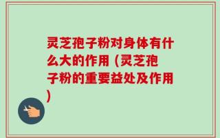 灵芝孢子粉对身体有什么大的作用 (灵芝孢子粉的重要益处及作用)