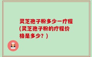 灵芝孢子粉多少一疗程(灵芝孢子粉的疗程价格是多少？)