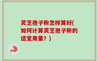 灵芝孢子粉怎样算好(如何计算灵芝孢子粉的适宜用量？)