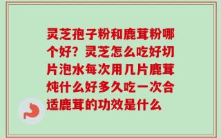 灵芝孢子粉和鹿茸粉哪个好？灵芝怎么吃好切片泡水每次用几片鹿茸炖什么好多久吃一次合适鹿茸的功效是什么