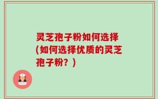 灵芝孢子粉如何选择 (如何选择优质的灵芝孢子粉？)