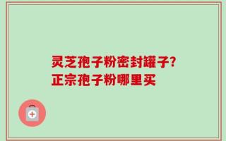 灵芝孢子粉密封罐子？正宗孢子粉哪里买