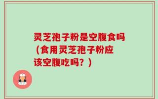 灵芝孢子粉是空腹食吗 (食用灵芝孢子粉应该空腹吃吗？)