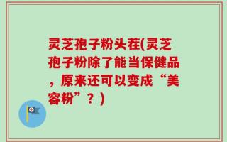 灵芝孢子粉头茬(灵芝孢子粉除了能当保健品，原来还可以变成“美容粉”？)