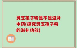 灵芝孢子粉是不是滋补中药(探究灵芝孢子粉的滋补功效)
