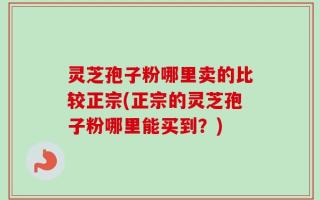 灵芝孢子粉哪里卖的比较正宗(正宗的灵芝孢子粉哪里能买到？)