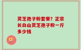 灵芝孢子粉套餐？正宗长白山灵芝孢子粉一斤多少钱