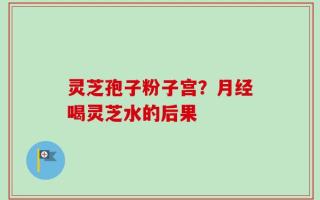 灵芝孢子粉子宫？月经喝灵芝水的后果