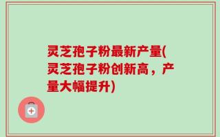 灵芝孢子粉最新产量(灵芝孢子粉创新高，产量大幅提升)