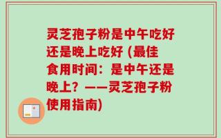 灵芝孢子粉是中午吃好还是晚上吃好 (最佳食用时间：是中午还是晚上？——灵芝孢子粉使用指南)